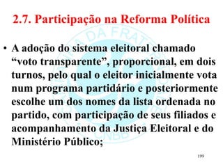 2.7. Participação na Reforma Política
• A adoção do sistema eleitoral chamado
“voto transparente”, proporcional, em dois
turnos, pelo qual o eleitor inicialmente vota
num programa partidário e posteriormente
escolhe um dos nomes da lista ordenada no
partido, com participação de seus filiados e
acompanhamento da Justiça Eleitoral e do
Ministério Público;
199
 