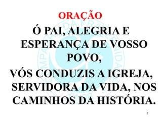 ORAÇÃO
Ó PAI, ALEGRIA E
ESPERANÇA DE VOSSO
POVO,
VÓS CONDUZIS A IGREJA,
SERVIDORA DA VIDA, NOS
CAMINHOS DA HISTÓRIA.
2
 