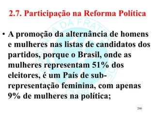 2.7. Participação na Reforma Política
• A promoção da alternância de homens
e mulheres nas listas de candidatos dos
partidos, porque o Brasil, onde as
mulheres representam 51% dos
eleitores, é um País de sub-
representação feminina, com apenas
9% de mulheres na política;
200
 