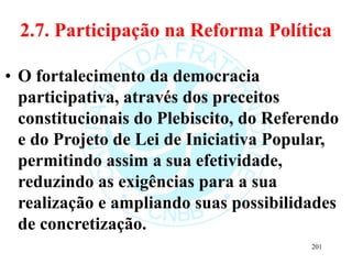 2.7. Participação na Reforma Política
• O fortalecimento da democracia
participativa, através dos preceitos
constitucionais do Plebiscito, do Referendo
e do Projeto de Lei de Iniciativa Popular,
permitindo assim a sua efetividade,
reduzindo as exigências para a sua
realização e ampliando suas possibilidades
de concretização.
201
 