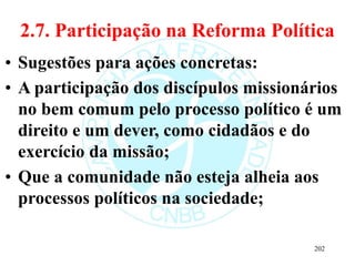 2.7. Participação na Reforma Política
• Sugestões para ações concretas:
• A participação dos discípulos missionários
no bem comum pelo processo político é um
direito e um dever, como cidadãos e do
exercício da missão;
• Que a comunidade não esteja alheia aos
processos políticos na sociedade;
202
 