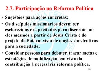 2.7. Participação na Reforma Política
• Sugestões para ações concretas:
• Os discípulos missionários devem ser
esclarecidos e capacitados para discernir por
eles mesmos a partir de Jesus Cristo e do
projeto do Pai, em vista de opções construtivas
para a sociedade;
• Convidar pessoas para debater, traçar metas e
estratégias de mobilização, em vista da
contribuição à necessária reforma política.
203
 