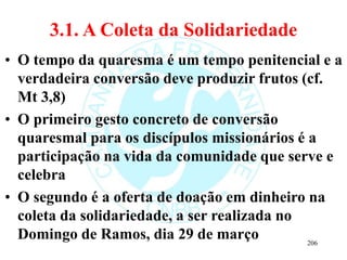 3.1. A Coleta da Solidariedade
• O tempo da quaresma é um tempo penitencial e a
verdadeira conversão deve produzir frutos (cf.
Mt 3,8)
• O primeiro gesto concreto de conversão
quaresmal para os discípulos missionários é a
participação na vida da comunidade que serve e
celebra
• O segundo é a oferta de doação em dinheiro na
coleta da solidariedade, a ser realizada no
Domingo de Ramos, dia 29 de março 206
 