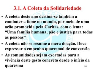 3.1. A Coleta da Solidariedade
• A coleta deste ano destina-se também a
combater a fome no mundo, por meio de uma
ação promovida pela Caritas, com o lema:
“Uma família humana, pão e justiça para todas
as pessoas”
• A coleta não se resume a mera doação. Deve
expressar o empenho quaresmal de conversão
• As comunidades sejam exortadas para a
vivência deste gesto concreto desde o início da
quaresma 207
 