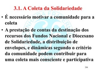 3.1. A Coleta da Solidariedade
• É necessário motivar a comunidade para a
coleta
• A prestação de contas da destinação dos
recursos dos Fundos Nacional e Diocesano
de Solidariedade, a distribuição de
envelopes, e dinâmicas segundo o critério
da comunidade podem contribuir para
uma coleta mais consciente e participativa
208
 
