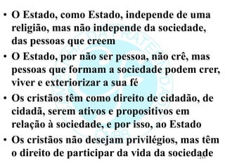 • O Estado, como Estado, independe de uma
religião, mas não independe da sociedade,
das pessoas que creem
• O Estado, por não ser pessoa, não crê, mas
pessoas que formam a sociedade podem crer,
viver e exteriorizar a sua fé
• Os cristãos têm como direito de cidadão, de
cidadã, serem ativos e propositivos em
relação à sociedade, e por isso, ao Estado
• Os cristãos não desejam privilégios, mas têm
o direito de participar da vida da sociedade
211
 