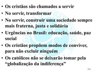 • Os cristãos são chamados a servir
• No servir, transformar
• No servir, construir uma sociedade sempre
mais fraterna, justa e solidária
• Urgências no Brasil: educação, saúde, paz
social
• Os cristãos propõem modos de conviver,
para não excluir ninguém
• Os católicos não se deixarão tomar pela
“globalização da indiferença”
212
 