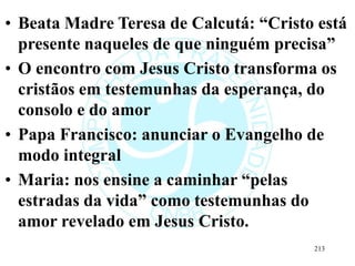 • Beata Madre Teresa de Calcutá: “Cristo está
presente naqueles de que ninguém precisa”
• O encontro com Jesus Cristo transforma os
cristãos em testemunhas da esperança, do
consolo e do amor
• Papa Francisco: anunciar o Evangelho de
modo integral
• Maria: nos ensine a caminhar “pelas
estradas da vida” como testemunhas do
amor revelado em Jesus Cristo.
213
 