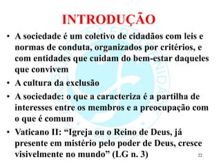 INTRODUÇÃO
• A sociedade é um coletivo de cidadãos com leis e
normas de conduta, organizados por critérios, e
com entidades que cuidam do bem-estar daqueles
que convivem
• A cultura da exclusão
• A sociedade: o que a caracteriza é a partilha de
interesses entre os membros e a preocupação com
o que é comum
• Vaticano II: “Igreja ou o Reino de Deus, já
presente em mistério pelo poder de Deus, cresce
visivelmente no mundo” (LG n. 3) 22
 