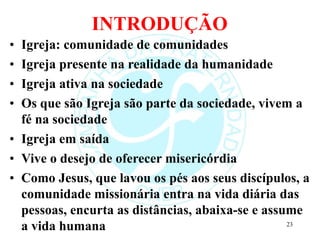 INTRODUÇÃO
• Igreja: comunidade de comunidades
• Igreja presente na realidade da humanidade
• Igreja ativa na sociedade
• Os que são Igreja são parte da sociedade, vivem a
fé na sociedade
• Igreja em saída
• Vive o desejo de oferecer misericórdia
• Como Jesus, que lavou os pés aos seus discípulos, a
comunidade missionária entra na vida diária das
pessoas, encurta as distâncias, abaixa-se e assume
a vida humana 23
 
