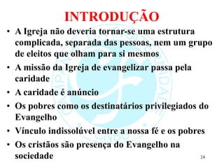 INTRODUÇÃO
• A Igreja não deveria tornar-se uma estrutura
complicada, separada das pessoas, nem um grupo
de eleitos que olham para si mesmos
• A missão da Igreja de evangelizar passa pela
caridade
• A caridade é anúncio
• Os pobres como os destinatários privilegiados do
Evangelho
• Vínculo indissolúvel entre a nossa fé e os pobres
• Os cristãos são presença do Evangelho na
sociedade 24
 