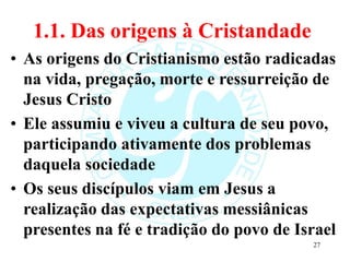 1.1. Das origens à Cristandade
• As origens do Cristianismo estão radicadas
na vida, pregação, morte e ressurreição de
Jesus Cristo
• Ele assumiu e viveu a cultura de seu povo,
participando ativamente dos problemas
daquela sociedade
• Os seus discípulos viam em Jesus a
realização das expectativas messiânicas
presentes na fé e tradição do povo de Israel
27
 