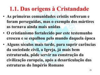 1.1. Das origens à Cristandade
• As primeiras comunidades cristãs sofreram e
foram perseguidas, mas o exemplo dos mártires
as tornava ainda mais unidas
• O cristianismo fortalecido por este testemunho
cresceu e se espalhou pelo mundo daquela época
• Alguns séculos mais tarde, para suprir carências
da sociedade civil, a Igreja, já mais bem
estruturada, pôde servir na construção da
civilização europeia, após a desarticulação das
estruturas do Império Romano
28
 