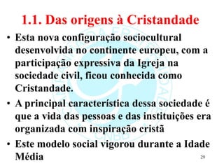 1.1. Das origens à Cristandade
• Esta nova configuração sociocultural
desenvolvida no continente europeu, com a
participação expressiva da Igreja na
sociedade civil, ficou conhecida como
Cristandade.
• A principal característica dessa sociedade é
que a vida das pessoas e das instituições era
organizada com inspiração cristã
• Este modelo social vigorou durante a Idade
Média 29
 