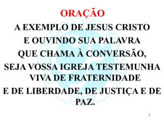 ORAÇÃO
A EXEMPLO DE JESUS CRISTO
E OUVINDO SUA PALAVRA
QUE CHAMA À CONVERSÃO,
SEJA VOSSA IGREJA TESTEMUNHA
VIVA DE FRATERNIDADE
E DE LIBERDADE, DE JUSTIÇA E DE
PAZ.
3
 