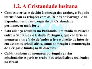 1.2. A Cristandade lusitana
• Com esta crise, e devido à ameaça dos árabes, o Papado
intensificou as relações com os Reinos de Portugal e da
Espanha, nos quais o espírito da Cristandade
permaneceu mais forte
• Esta aliança resultou no Padroado, um modo de relação
entre a Santa Sé e o Estado Português, que conferia ao
monarca a tarefa de defender a fé e o direito de intervir
em assuntos eclesiásticos, como nomeação e manutenção
de clérigos e fundação de dioceses.
• Cabia também ao monarca português enviar
missionários e gerir os trabalhos eclesiásticos realizados
no Brasil
31
 