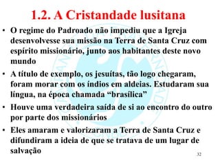 1.2. A Cristandade lusitana
• O regime do Padroado não impediu que a Igreja
desenvolvesse sua missão na Terra de Santa Cruz com
espírito missionário, junto aos habitantes deste novo
mundo
• A título de exemplo, os jesuítas, tão logo chegaram,
foram morar com os índios em aldeias. Estudaram sua
língua, na época chamada “brasílica”
• Houve uma verdadeira saída de si ao encontro do outro
por parte dos missionários
• Eles amaram e valorizaram a Terra de Santa Cruz e
difundiram a ideia de que se tratava de um lugar de
salvação 32
 