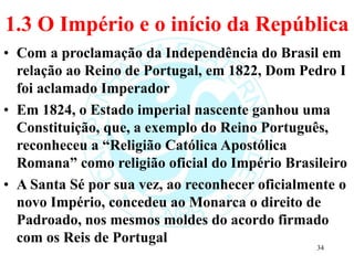 1.3 O Império e o início da República
• Com a proclamação da Independência do Brasil em
relação ao Reino de Portugal, em 1822, Dom Pedro I
foi aclamado Imperador
• Em 1824, o Estado imperial nascente ganhou uma
Constituição, que, a exemplo do Reino Português,
reconheceu a “Religião Católica Apostólica
Romana” como religião oficial do Império Brasileiro
• A Santa Sé por sua vez, ao reconhecer oficialmente o
novo Império, concedeu ao Monarca o direito de
Padroado, nos mesmos moldes do acordo firmado
com os Reis de Portugal
34
 