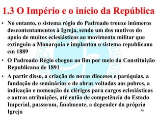 1.3 O Império e o início da República
• No entanto, o sistema régio do Padroado trouxe inúmeros
descontentamentos à Igreja, sendo um dos motivos do
apoio de muitos eclesiásticos ao movimento militar que
extinguiu a Monarquia e implantou o sistema republicano
em 1889
• O Padroado Régio chegou ao fim por meio da Constituição
Republicana de 1891
• A partir disso, a criação de novas dioceses e paróquias, a
fundação de seminários e de obras voltadas aos pobres, a
indicação e nomeação de clérigos para cargos eclesiásticos
e outras atribuições, até então de competência do Estado
Imperial, passaram, finalmente, a depender da própria
Igreja 36
 