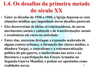 1.4. Os desafios da primeira metade
do século XX
• Entre as décadas de 1930 a 1950, a Igreja deparou-se com
situações inéditas que impunham novos desafios pastorais
• Eles decorreriam de ideias revolucionadoras, de novos
movimentos sociais e culturais e de transformações sociais
e econômicas em curso na sociedade
• Entre elas, merecem destaque a expansão acelerada de
alguns centros urbanos, a formação das classes médias, a
ditadura Vargas, o centralismo e a redemocratização
política do pós-guerra, o modernismo nas artes e na
literatura e a participação das Forças Armadas na
Segunda Guerra Mundial, e podem ser apontados como
realidades novas. 37
 
