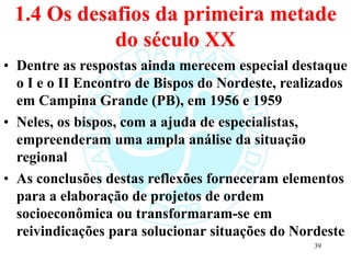1.4 Os desafios da primeira metade
do século XX
• Dentre as respostas ainda merecem especial destaque
o I e o II Encontro de Bispos do Nordeste, realizados
em Campina Grande (PB), em 1956 e 1959
• Neles, os bispos, com a ajuda de especialistas,
empreenderam uma ampla análise da situação
regional
• As conclusões destas reflexões forneceram elementos
para a elaboração de projetos de ordem
socioeconômica ou transformaram-se em
reivindicações para solucionar situações do Nordeste
39
 
