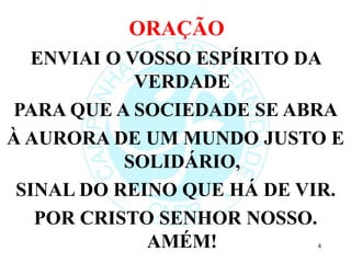 ORAÇÃO
ENVIAI O VOSSO ESPÍRITO DA
VERDADE
PARA QUE A SOCIEDADE SE ABRA
À AURORA DE UM MUNDO JUSTO E
SOLIDÁRIO,
SINAL DO REINO QUE HÁ DE VIR.
POR CRISTO SENHOR NOSSO.
AMÉM! 4
 