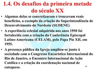 1.4. Os desafios da primeira metade
do século XX
• Algumas delas se concretizaram e trouxeram reais
benefícios, a exemplo da criação da Superintendência de
Desenvolvimento do Nordeste (SUDENE)
• A experiência eclesial adquirida nos anos 1950 foi
fortalecida com a criação da Conferência Episcopal
Latino-Americana (CELAM), pelo Papa Pio XII, em
1955.
• A presença pública da Igreja ampliou-se junto à
sociedade com o Congresso Eucarístico Internacional do
Rio de Janeiro, o Encontro Internacional da Ação
Católica e a criação da coordenação nacional de
catequese. 40
 