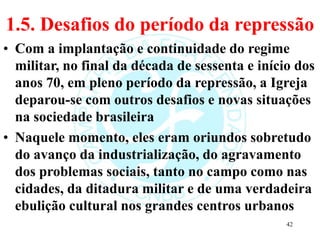 1.5. Desafios do período da repressão
• Com a implantação e continuidade do regime
militar, no final da década de sessenta e início dos
anos 70, em pleno período da repressão, a Igreja
deparou-se com outros desafios e novas situações
na sociedade brasileira
• Naquele momento, eles eram oriundos sobretudo
do avanço da industrialização, do agravamento
dos problemas sociais, tanto no campo como nas
cidades, da ditadura militar e de uma verdadeira
ebulição cultural nos grandes centros urbanos
42
 
