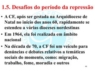 1.5. Desafios do período da repressão
• A CF, após ser gestada na Arquidiocese de
Natal no início dos anos 60, rapidamente se
estendeu a várias dioceses nordestinas
• Em 1964, ela foi realizada em âmbito
nacional
• Na década de 70, a CF foi um veículo para
denúncias e debates relativos a temáticas
sociais do momento, como: migração,
trabalho, fome, moradia e outros
44
 