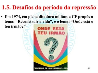 1.5. Desafios do período da repressão
• Em 1974, em plena ditadura militar, a CF propôs o
tema: “Reconstruir a vida”, e o lema: “Onde está o
teu irmão?”
45
 