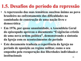 1.5. Desafios do período da repressão
• A repercussão das suas temáticas suscitou ânimo ao povo
brasileiro no enfrentamento das dificuldades na
caminhada de construção de uma nação livre e
democrática
• Em 1976, por quase unanimidade, a Assembleia Geral
do episcopado aprovou o documento “Exigências cristãs
de uma nova ordem política”, demonstrando a sintonia
da Igreja com os acontecimentos do período
• Este documento traduzia a experiência da Igreja no
período de oposição ao regime militar, como o seu
empenho pela recuperação das liberdades individuais e
institucionais 46
 