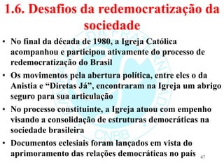 1.6. Desafios da redemocratização da
sociedade
• No final da década de 1980, a Igreja Católica
acompanhou e participou ativamente do processo de
redemocratização do Brasil
• Os movimentos pela abertura política, entre eles o da
Anistia e “Diretas Já”, encontraram na Igreja um abrigo
seguro para sua articulação
• No processo constituinte, a Igreja atuou com empenho
visando a consolidação de estruturas democráticas na
sociedade brasileira
• Documentos eclesiais foram lançados em vista do
aprimoramento das relações democráticas no país 47
 