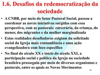 1.6. Desafios da redemocratização da
sociedade
• A CNBB, por meio do Setor Pastoral Social, passou a
coordenar as novas iniciativas surgidas com essa
perspectiva, com as pastorais: carcerária, da criança, do
menor, dos migrantes e da mulher marginalizada
• Estas realidades desafiadoras exigiam da solicitude
social da Igreja mais contundência e uma ação
evangelizadora com foco específico
• No final do século XX e início do século XXI, a
participação social e política da Igreja na sociedade
brasileira prosseguiu por meio de diversos organismos e
pastorais, entre os quais os Novos Movimentos
48
 