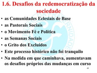 1.6. Desafios da redemocratização da
sociedade
• as Comunidades Eclesiais de Base
• as Pastorais Sociais
• o Movimento Fé e Política
• as Semanas Sociais
• o Grito dos Excluídos
• Este processo histórico não foi tranquilo
• Na medida em que caminhava, aumentavam
os desafios próprios das mudanças em curso
49
 