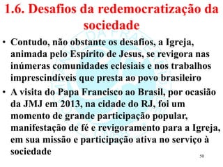 1.6. Desafios da redemocratização da
sociedade
• Contudo, não obstante os desafios, a Igreja,
animada pelo Espírito de Jesus, se revigora nas
inúmeras comunidades eclesiais e nos trabalhos
imprescindíveis que presta ao povo brasileiro
• A visita do Papa Francisco ao Brasil, por ocasião
da JMJ em 2013, na cidade do RJ, foi um
momento de grande participação popular,
manifestação de fé e revigoramento para a Igreja,
em sua missão e participação ativa no serviço à
sociedade 50
 