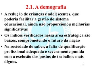 2.1. A demografia
• A redução de crianças e adolescentes, que
poderia facilitar a gestão do sistema
educacional, ainda não proporcionou melhorias
significativas
• Os índices verificados nessa área estratégica são
baixos, comprometendo o futuro da nação
• Na sociedade do saber, a falta de qualificação
profissional adequada é severamente punida
com a exclusão dos postos de trabalhos mais
dignos.
55
 