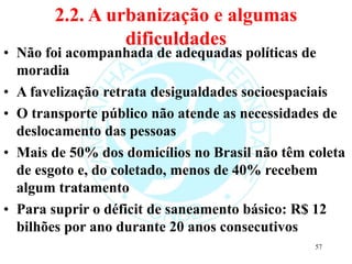2.2. A urbanização e algumas
dificuldades
• Não foi acompanhada de adequadas políticas de
moradia
• A favelização retrata desigualdades socioespaciais
• O transporte público não atende as necessidades de
deslocamento das pessoas
• Mais de 50% dos domicílios no Brasil não têm coleta
de esgoto e, do coletado, menos de 40% recebem
algum tratamento
• Para suprir o déficit de saneamento básico: R$ 12
bilhões por ano durante 20 anos consecutivos
57
 