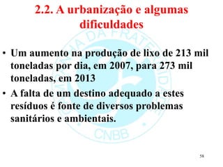 2.2. A urbanização e algumas
dificuldades
• Um aumento na produção de lixo de 213 mil
toneladas por dia, em 2007, para 273 mil
toneladas, em 2013
• A falta de um destino adequado a estes
resíduos é fonte de diversos problemas
sanitários e ambientais.
58
 