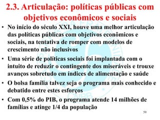 2.3. Articulação: políticas públicas com
objetivos econômicos e sociais
• No início do século XXI, houve uma melhor articulação
das políticas públicas com objetivos econômicos e
sociais, na tentativa de romper com modelos de
crescimento não inclusivos
• Uma série de políticas sociais foi implantada com o
intuito de reduzir o contingente dos miseráveis e trouxe
avanços sobretudo em índices de alimentação e saúde
• O bolsa família talvez seja o programa mais conhecido e
debatido entre estes esforços
• Com 0,5% do PIB, o programa atende 14 milhões de
famílias e atinge 1/4 da população
59
 