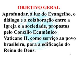 OBJETIVO GERAL
Aprofundar, à luz do Evangelho, o
diálogo e a colaboração entre a
Igreja e a sociedade, propostos
pelo Concílio Ecumênico
Vaticano II, como serviço ao povo
brasileiro, para a edificação do
Reino de Deus.
6
 