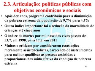 2.3. Articulação: políticas públicas com
objetivos econômicos e sociais
• Após dez anos, programa contribuiu para a diminuição
da pobreza extrema da população de 9,7% para 4,3%
• Outro índice importante foi a redução da mortalidade de
crianças até cinco anos
• O índice de mortes por mil nascidos vivos passou de
53,7, em 1990, para 17,7, em 2011
• Muitos o criticam por considerarem estas ações
meramente assistencialistas, carecendo de instrumentos
para melhor qualificar as pessoas assistidas e
proporcionar-lhes saída efetiva da condição de pobreza
extrema
60
 