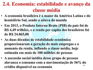 2.4. Economia: estabilidade e avanço da
classe média
• A economia brasileira é a maior da América Latina e do
hemisfério Sul, sendo a oitava do mundo
• Em 2013, o Produto Interno Bruto (PIB) do país foi de
R$ 4,49 trilhões, e a renda per capita dos brasileiros foi
de R$ 24.065,00
• As duas décadas de estabilidade econômica
proporcionaram a geração de mais empregos e o
aumento da renda, inflando a classe média, hoje
estimada em mais de 100 milhões de pessoas
• A ascensão social inédita desse grupo de pessoas
alavanca o consumo com a movimentação de 56% do
crédito disponível na economia
61
 