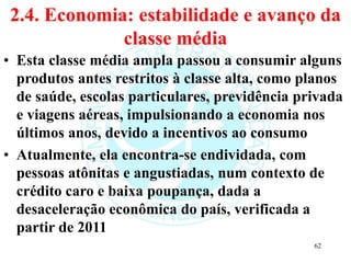 2.4. Economia: estabilidade e avanço da
classe média
• Esta classe média ampla passou a consumir alguns
produtos antes restritos à classe alta, como planos
de saúde, escolas particulares, previdência privada
e viagens aéreas, impulsionando a economia nos
últimos anos, devido a incentivos ao consumo
• Atualmente, ela encontra-se endividada, com
pessoas atônitas e angustiadas, num contexto de
crédito caro e baixa poupança, dada a
desaceleração econômica do país, verificada a
partir de 2011
62
 