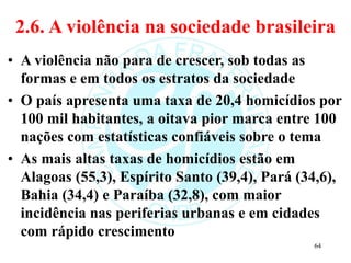 2.6. A violência na sociedade brasileira
• A violência não para de crescer, sob todas as
formas e em todos os estratos da sociedade
• O país apresenta uma taxa de 20,4 homicídios por
100 mil habitantes, a oitava pior marca entre 100
nações com estatísticas confiáveis sobre o tema
• As mais altas taxas de homicídios estão em
Alagoas (55,3), Espírito Santo (39,4), Pará (34,6),
Bahia (34,4) e Paraíba (32,8), com maior
incidência nas periferias urbanas e em cidades
com rápido crescimento
64
 