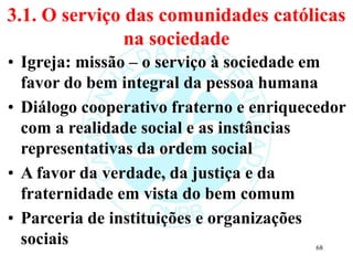3.1. O serviço das comunidades católicas
na sociedade
• Igreja: missão – o serviço à sociedade em
favor do bem integral da pessoa humana
• Diálogo cooperativo fraterno e enriquecedor
com a realidade social e as instâncias
representativas da ordem social
• A favor da verdade, da justiça e da
fraternidade em vista do bem comum
• Parceria de instituições e organizações
sociais 68
 