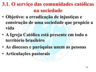 3.1. O serviço das comunidades católicas
na sociedade
• Objetivo: a erradicação de injustiças e
construção de uma sociedade que propicie a
vida
• A Igreja Católica está presente em todo o
território brasileiro
• As dioceses e paróquias unem as pessoas
• Articulações pastorais
69
 