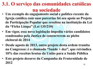 3.1. O serviço das comunidades católicas
na sociedade
• Um exemplo do engajamento social e político recente da
Igreja católica com suas parcerias foi seu apoio ao Projeto
de Participação Popular que resultou na instituição da Lei
da “Ficha Limpa” (Lei 135/210)
• Em vigor, essa nova legislação impediu vários candidatos
condenados pela Justiça de concorrerem ao pleito
eleitoral de 2014
• Desde agosto de 2013, outro projeto desta ordem tramita
no Congresso: é o chamado “Saúde + dez”, que reivindica
10% das receitas brutas da União para a Saúde Pública
• Este projeto decorre da Campanha da Fraternidade de
2012 70
 