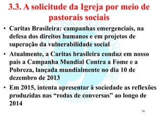 3.3. A solicitude da Igreja por meio de
pastorais sociais
• Caritas Brasileira: campanhas emergenciais, na
defesa dos direitos humanos e em projetos de
superação da vulnerabilidade social
• Atualmente, a Caritas brasileira conduz em nosso
país a Campanha Mundial Contra a Fome e a
Pobreza, lançada mundialmente no dia 10 de
dezembro de 2013
• Em 2015, intenta apresentar à sociedade as reflexões
produzidas nas “rodas de conversas” ao longo de
2014
74
 