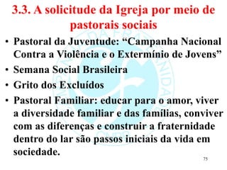 3.3. A solicitude da Igreja por meio de
pastorais sociais
• Pastoral da Juventude: “Campanha Nacional
Contra a Violência e o Extermínio de Jovens”
• Semana Social Brasileira
• Grito dos Excluídos
• Pastoral Familiar: educar para o amor, viver
a diversidade familiar e das famílias, conviver
com as diferenças e construir a fraternidade
dentro do lar são passos iniciais da vida em
sociedade. 75
 
