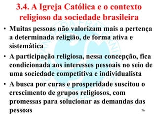 3.4. A Igreja Católica e o contexto
religioso da sociedade brasileira
• Muitas pessoas não valorizam mais a pertença
a determinada religião, de forma ativa e
sistemática
• A participação religiosa, nessa concepção, fica
condicionada aos interesses pessoais no seio de
uma sociedade competitiva e individualista
• A busca por curas e prosperidade suscitou o
crescimento de grupos religiosos, com
promessas para solucionar as demandas das
pessoas 76
 